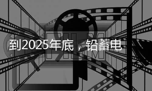 到2025年底,铅蓄电池回收率要达到 70%以上!