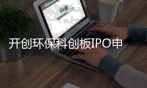 开创环保科创板IPO申请获受理,海通证券担任其保荐机构